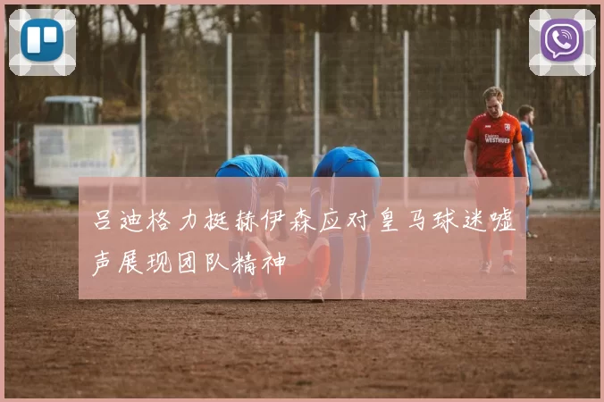 吕迪格力挺赫伊森应对皇马球迷嘘声展现团队精神