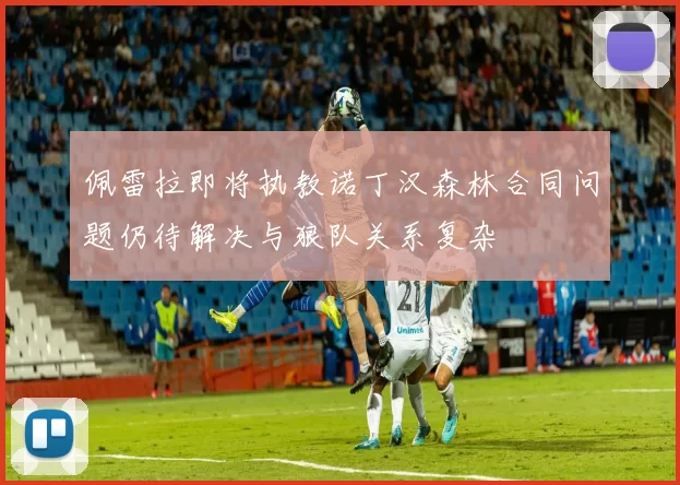佩雷拉即将执教诺丁汉森林合同问题仍待解决与狼队关系复杂