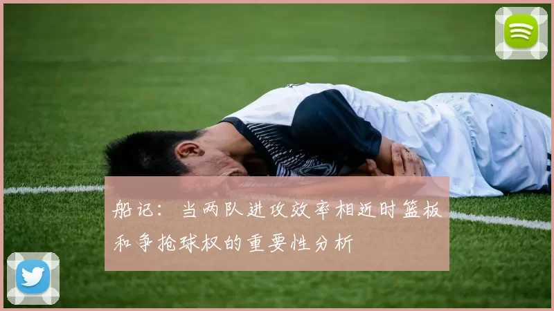 船记：当两队进攻效率相近时篮板和争抢球权的重要性分析