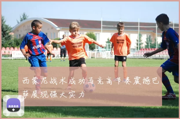 西蒙尼战术成功马竞高节奏震撼巴萨展现强大实力