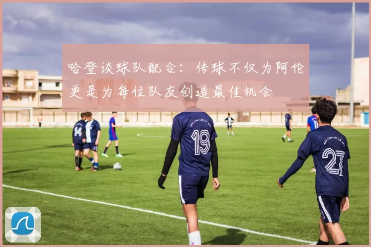 哈登谈球队配合：传球不仅为阿伦更是为每位队友创造最佳机会