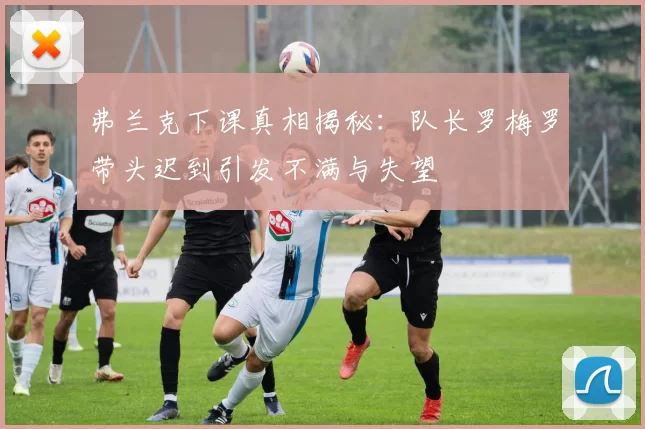 弗兰克下课真相揭秘：队长罗梅罗带头迟到引发不满与失望