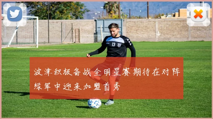 波津积极备战全明星赛期待在对阵绿军中迎来加盟首秀