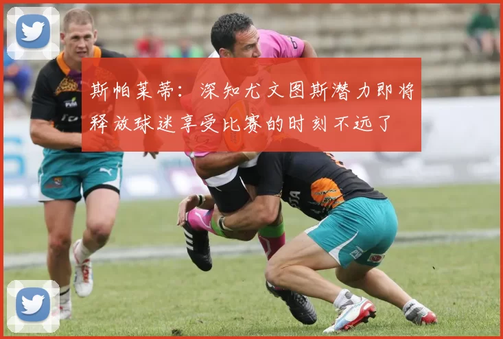 斯帕莱蒂：深知尤文图斯潜力即将释放球迷享受比赛的时刻不远了