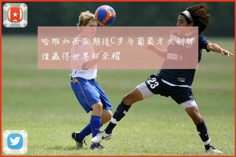 哈维加西亚期待C罗与葡萄牙共创辉煌赢得世界杯荣耀
