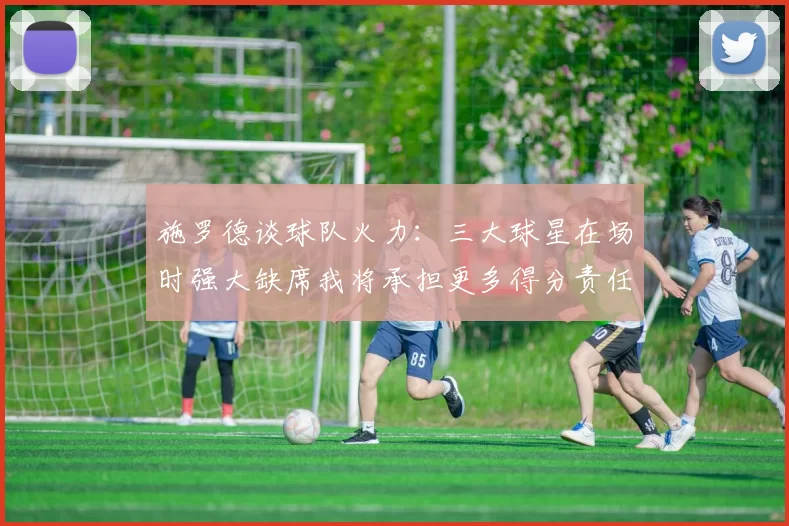 施罗德谈球队火力：三大球星在场时强大缺席我将承担更多得分责任
