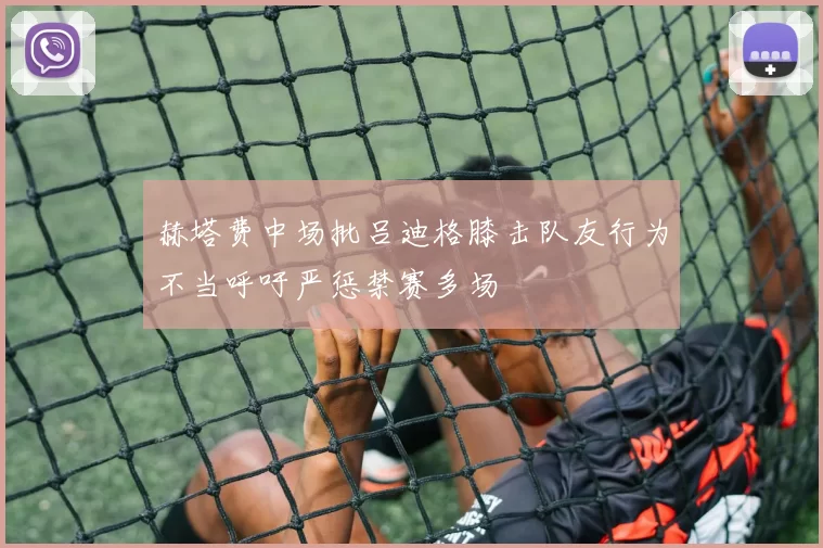 赫塔费中场批吕迪格膝击队友行为不当呼吁严惩禁赛多场