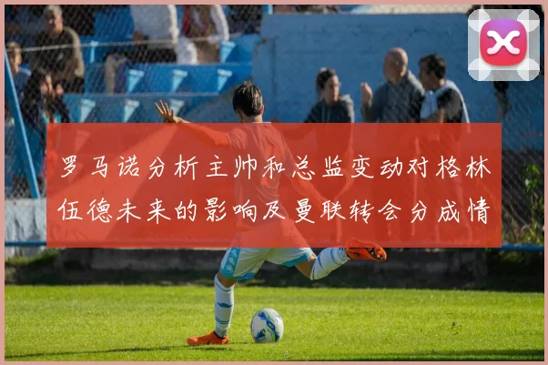 罗马诺分析主帅和总监变动对格林伍德未来的影响及曼联转会分成情况