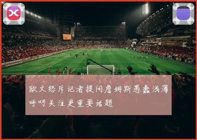 欧文怒斥记者提问詹姆斯愚蠢浅薄呼吁关注更重要话题