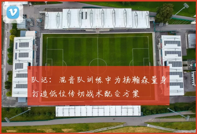 队记：混音队训练中为杨瀚森量身打造低位传切战术配合方案