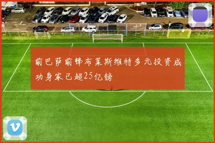 前巴萨前锋布莱斯维特多元投资成功身家已超25亿镑