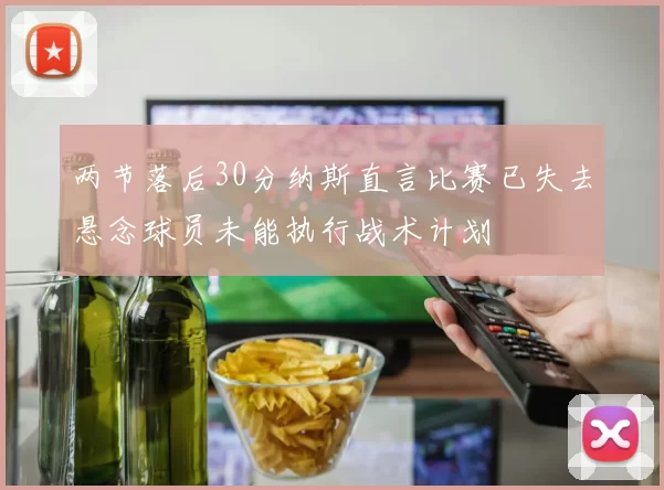 两节落后30分纳斯直言比赛已失去悬念球员未能执行战术计划