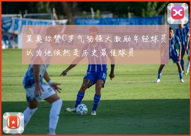 莱奥称赞C罗气场强大激励年轻球员认为他依然是历史最佳球员