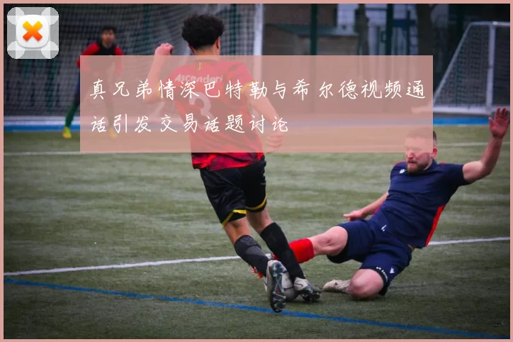 真兄弟情深巴特勒与希尔德视频通话引发交易话题讨论