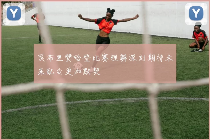莫布里赞哈登比赛理解深刻期待未来配合更加默契