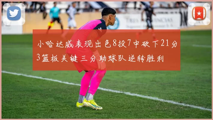 小哈达威表现出色8投7中砍下21分3篮板关键三分助球队逆转胜利
