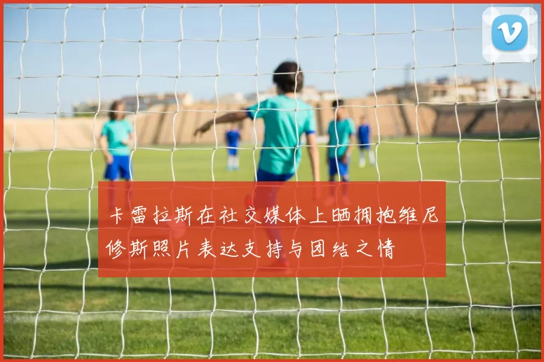 卡雷拉斯在社交媒体上晒拥抱维尼修斯照片表达支持与团结之情