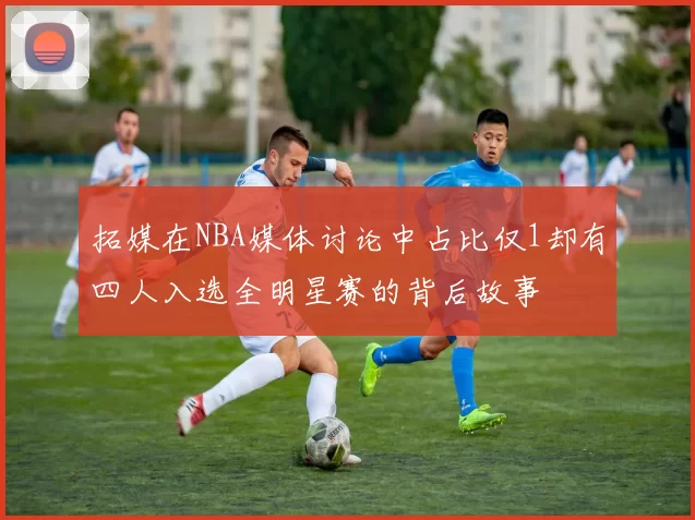 拓媒在NBA媒体讨论中占比仅1却有四人入选全明星赛的背后故事