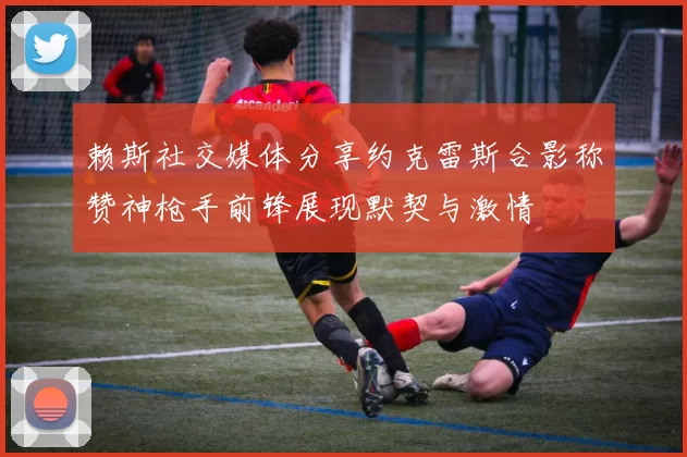 赖斯社交媒体分享约克雷斯合影称赞神枪手前锋展现默契与激情