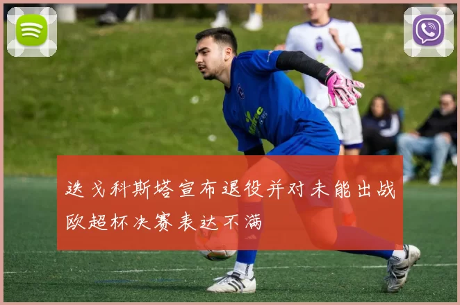 迭戈科斯塔宣布退役并对未能出战欧超杯决赛表达不满