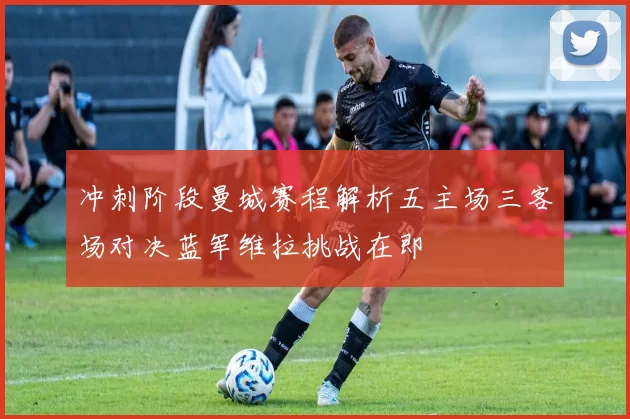 冲刺阶段曼城赛程解析五主场三客场对决蓝军维拉挑战在即