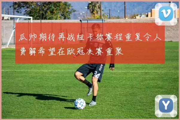 瓜帅期待再战纽卡称赛程重复令人费解希望在欧冠决赛重聚