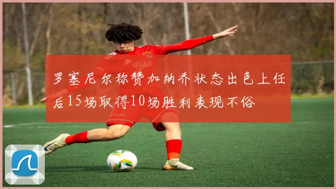 罗塞尼尔称赞加纳乔状态出色上任后15场取得10场胜利表现不俗