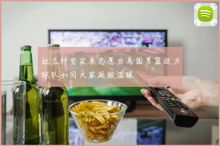 杜兰特坚定表态愿为美国男篮效力球队如同大家庭般温暖